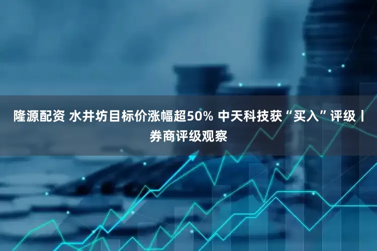 隆源配资 水井坊目标价涨幅超50% 中天科技获“买入”评级丨券商评级观察