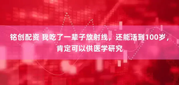 铭创配资 我吃了一辈子放射线，还能活到100岁，肯定可以供医学研究