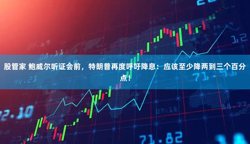 股管家 鲍威尔听证会前，特朗普再度呼吁降息：应该至少降两到三个百分点！