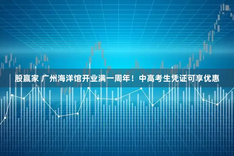 股赢家 广州海洋馆开业满一周年！中高考生凭证可享优惠