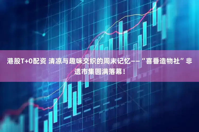 港股T+0配资 清凉与趣味交织的周末记忆——“喜番造物社”非遗市集圆满落幕！
