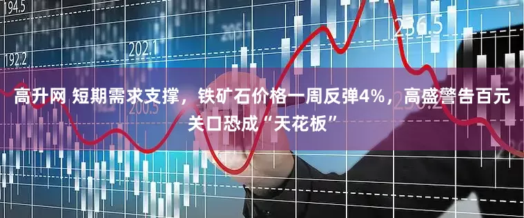 高升网 短期需求支撑，铁矿石价格一周反弹4%，高盛警告百元关口恐成“天花板”