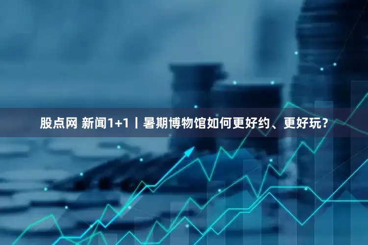 股点网 新闻1+1丨暑期博物馆如何更好约、更好玩？