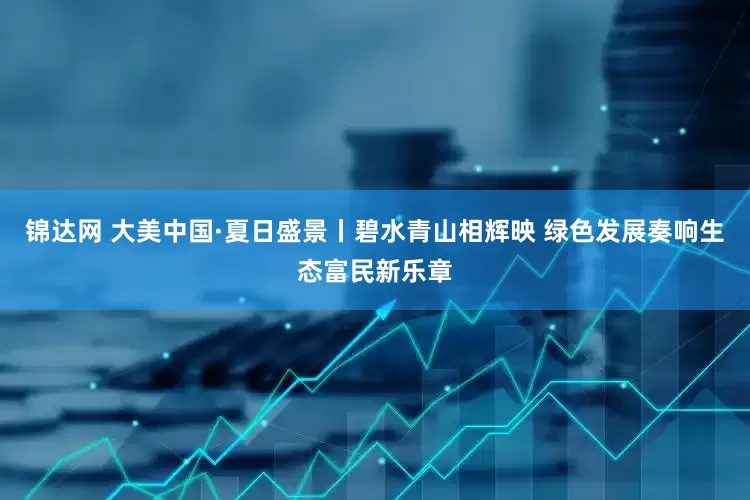 锦达网 大美中国·夏日盛景丨碧水青山相辉映 绿色发展奏响生态富民新乐章