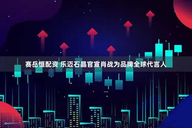 赛岳恒配资 乐迈石晶官宣肖战为品牌全球代言人