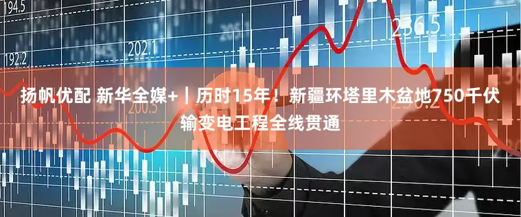 扬帆优配 新华全媒+｜历时15年！新疆环塔里木盆地750千伏输变电工程全线贯通