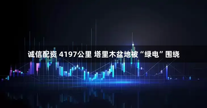 诚信配资 4197公里 塔里木盆地被“绿电”围绕