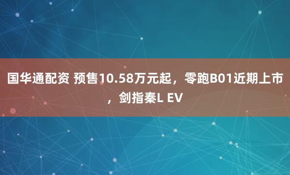 国华通配资 预售10.58万元起，零跑B01近期上市，剑指秦L EV