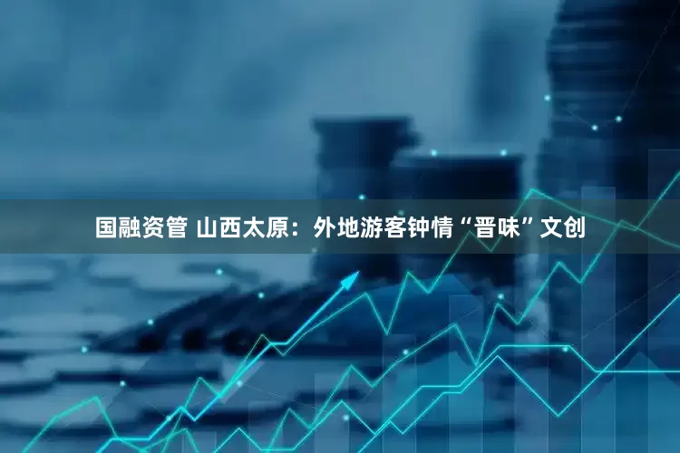 国融资管 山西太原：外地游客钟情“晋味”文创