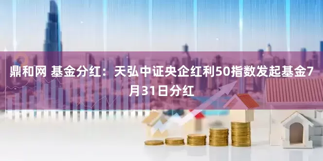 鼎和网 基金分红：天弘中证央企红利50指数发起基金7月31日分红