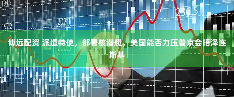 博远配资 派遣特使，部署核潜艇，美国能否力压普京会晤泽连斯基