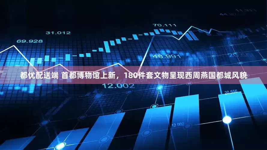 都优配送端 首都博物馆上新，180件套文物呈现西周燕国都城风貌