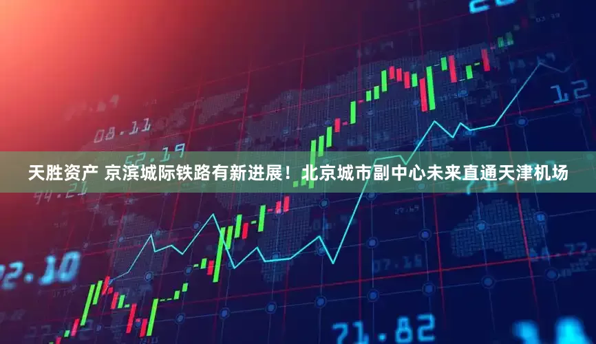 天胜资产 京滨城际铁路有新进展！北京城市副中心未来直通天津机场
