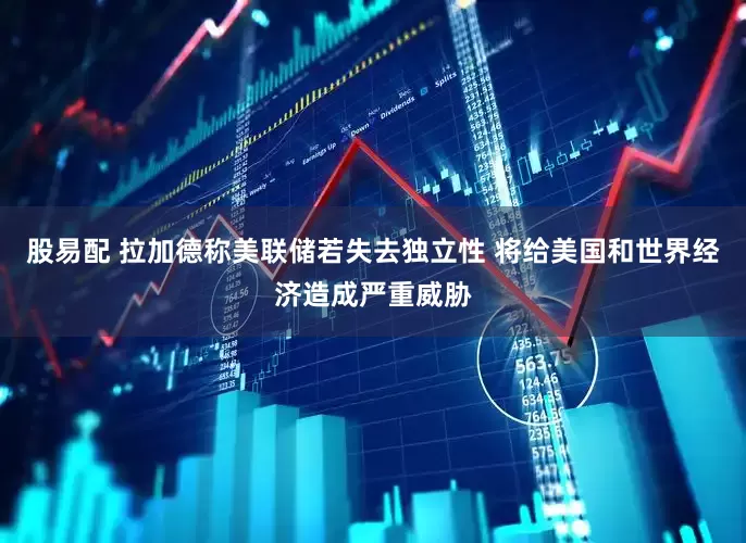 股易配 拉加德称美联储若失去独立性 将给美国和世界经济造成严重威胁
