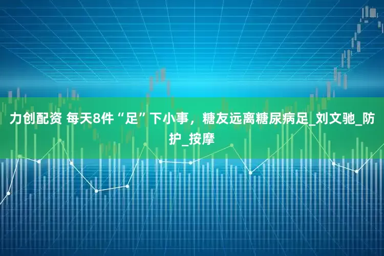 力创配资 每天8件“足”下小事，糖友远离糖尿病足_刘文驰_防护_按摩