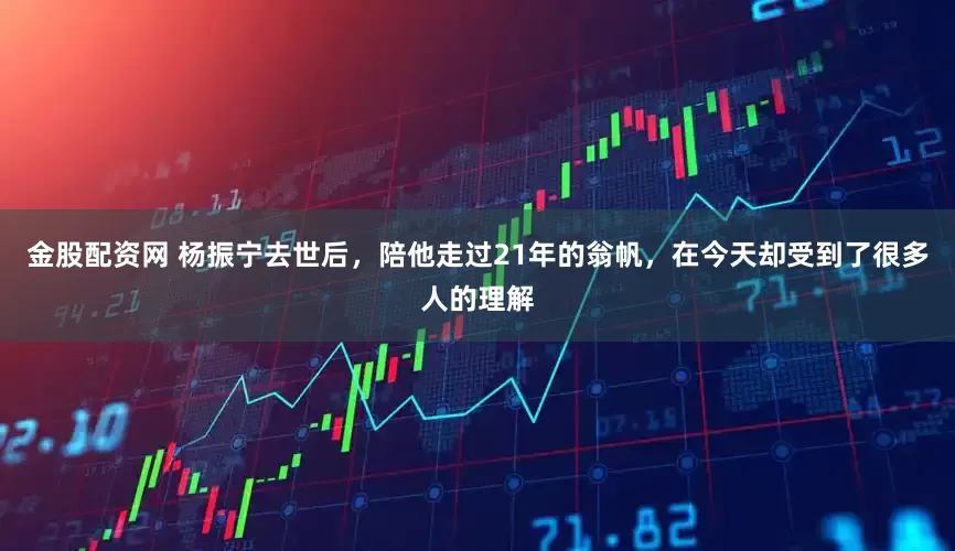 金股配资网 杨振宁去世后，陪他走过21年的翁帆，在今天却受到了很多人的理解