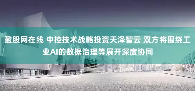 盈股网在线 中控技术战略投资天泽智云 双方将围绕工业AI的数据治理等展开深度协同
