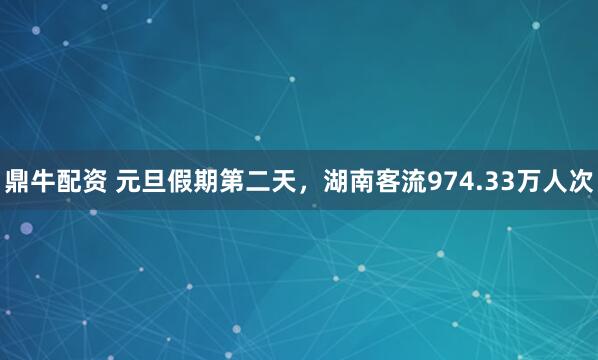 鼎牛配资 元旦假期第二天，湖南客流974.33万人次