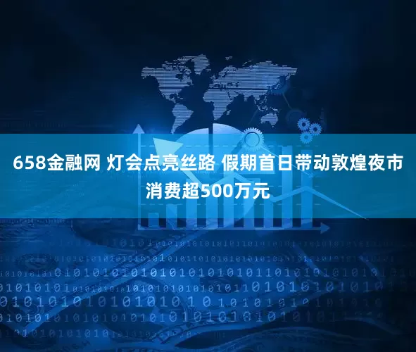 658金融网 灯会点亮丝路 假期首日带动敦煌夜市消费超500万元