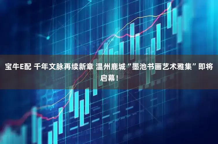 宝牛E配 千年文脉再续新章 温州鹿城“墨池书画艺术雅集”即将启幕！