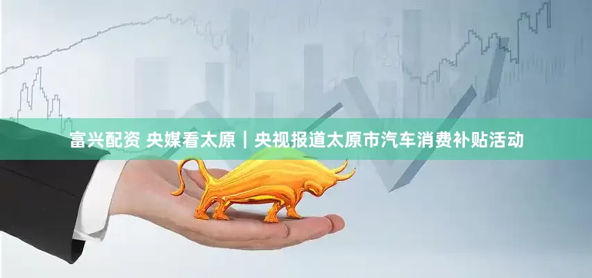 富兴配资 央媒看太原｜央视报道太原市汽车消费补贴活动