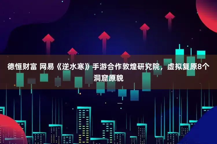 德恒财富 网易《逆水寒》手游合作敦煌研究院，虚拟复原8个洞窟原貌