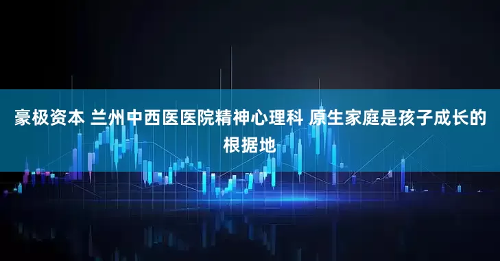 豪极资本 兰州中西医医院精神心理科 原生家庭是孩子成长的根据地