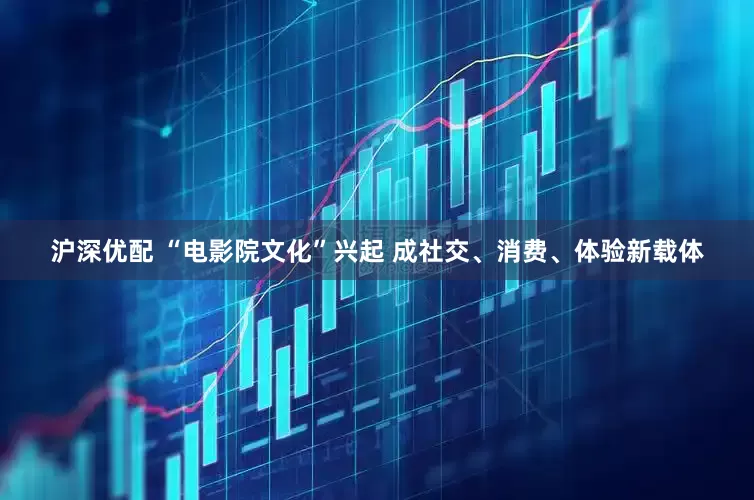 沪深优配 “电影院文化”兴起 成社交、消费、体验新载体