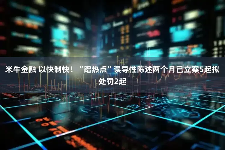 米牛金融 以快制快！“蹭热点”误导性陈述两个月已立案5起拟处罚2起
