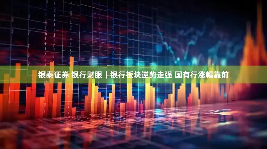 银泰证券 银行财眼｜银行板块逆势走强 国有行涨幅靠前